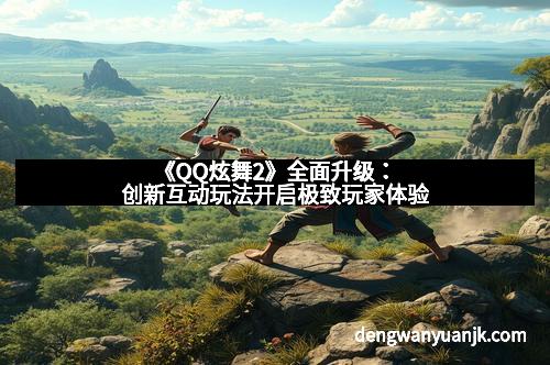 《QQ炫舞2》全面升级：创新互动玩法开启极致玩家体验