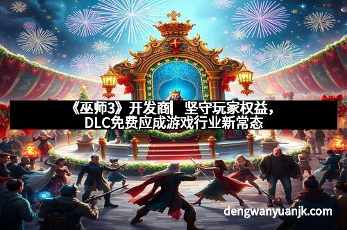 《巫师3》开发商▏坚守玩家权益，DLC免费应成游戏行业新常态